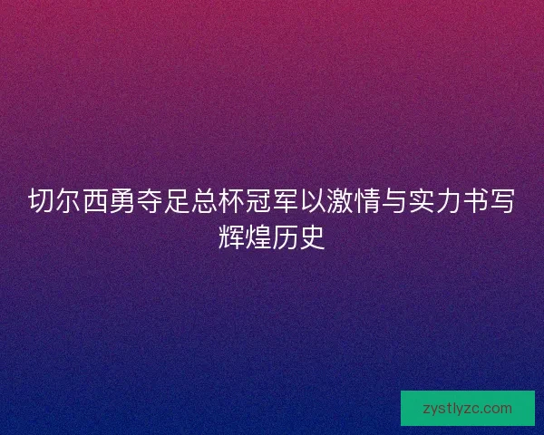 切尔西勇夺足总杯冠军以激情与实力书写辉煌历史 切尔西勇夺足总杯冠军以激情与实力书写辉煌历史