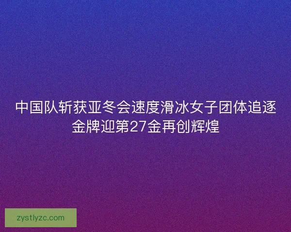中国队斩获亚冬会速度滑冰女子团体追逐金牌迎第27金再创辉煌 中国队斩获亚冬会速度滑冰女子团体追逐金牌迎第27金再创辉煌