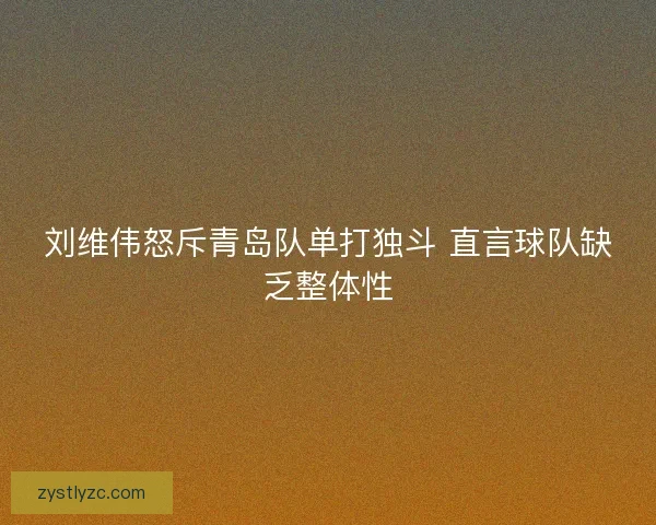 刘维伟怒斥青岛队单打独斗 直言球队缺乏整体性 刘维伟怒斥青岛队单打独斗 直言球队缺乏整体性